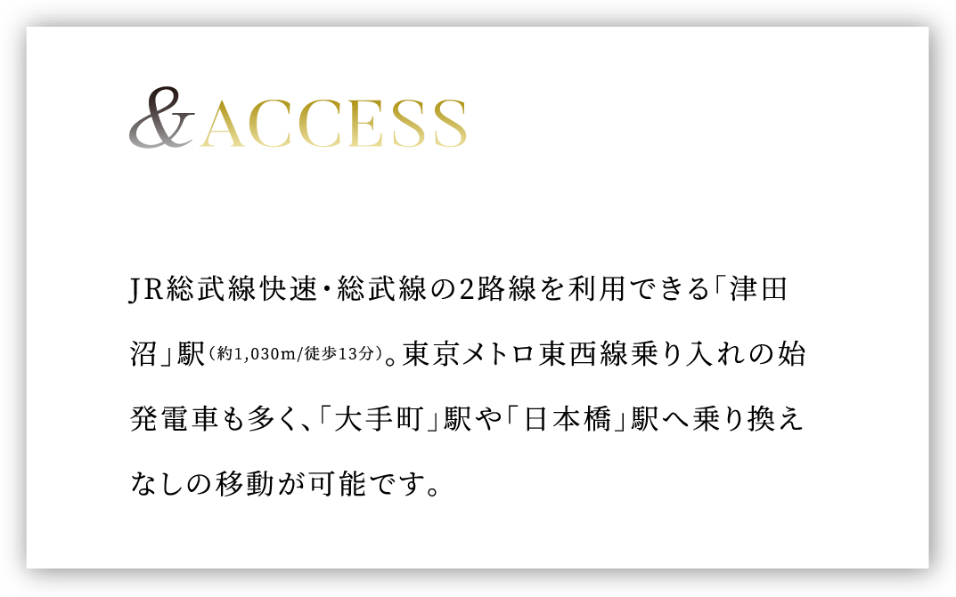 &ACCESS JR総武線快速・総武線の2路線を利用できる「津田沼」駅（約1,030m/徒歩13分）。東京メトロ東西線乗り入れの始発電車も多く、「大手町」駅や「日本橋」駅へ乗り換えなしの移動が可能です。