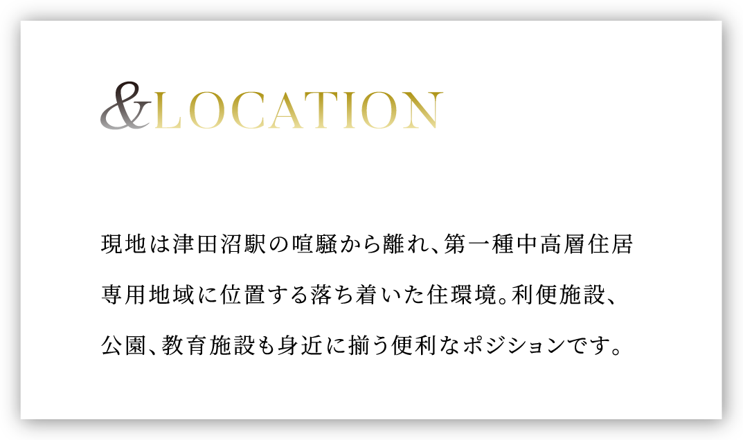 &LOCATION 現地は津田沼駅の喧騒から離れ、住居専用地域 ※1 に位置する落ち着いた住環境。利便移設、公園、教育施設も身近に揃う便利なポジションです。
