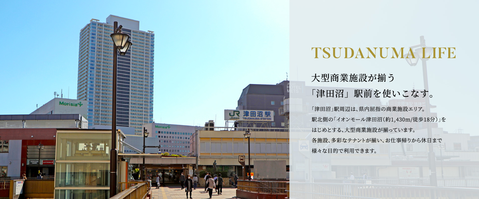 TSUDANUMA LIFE 大型商業施設が揃う「津田沼」駅前を使いこなす。「津田沼」駅周辺は、県内屈指の商業施設エリア。駅北側の「イオンモール津田沼（約1,430m/徒歩18分）」をはじめとする、大型商業施設が揃っています。各施設、多彩なテナントが揃い、お仕事帰りから休日まで様々な目的で利用できます。